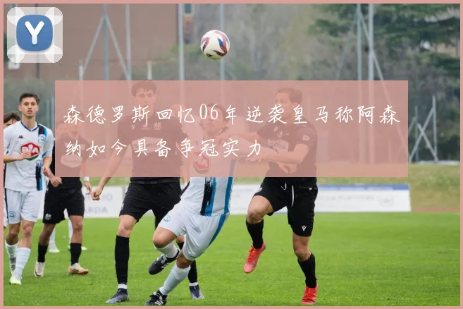 森德罗斯回忆06年逆袭皇马称阿森纳如今具备争冠实力