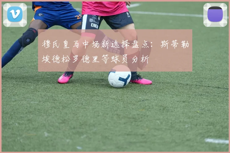 穆氏皇马中场新选择盘点：斯蒂勒埃德松罗德里等球员分析