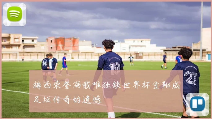 梅西荣誉满载唯独缺世界杯金靴成足坛传奇的遗憾