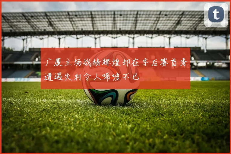 广厦主场战绩辉煌却在季后赛首秀遭遇失利令人唏嘘不已