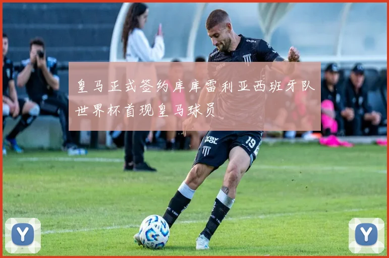 皇马正式签约库库雷利亚西班牙队世界杯首现皇马球员
