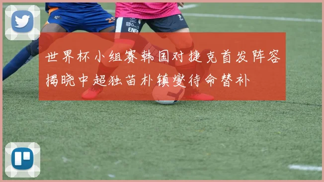 世界杯小组赛韩国对捷克首发阵容揭晓中超独苗朴镇燮待命替补