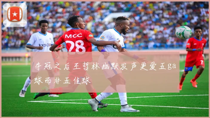 夺冠之后王哲林幽默发声更爱五ga球而非五佳球