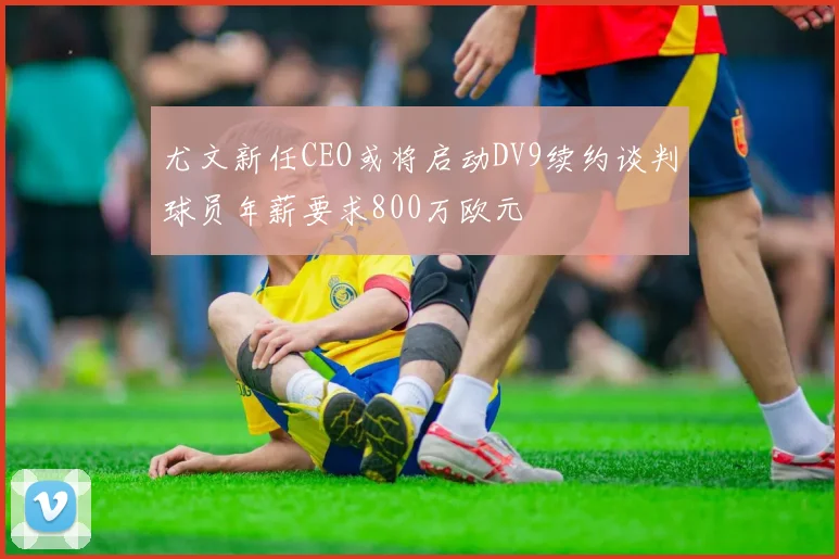 尤文新任CEO或将启动DV9续约谈判球员年薪要求800万欧元