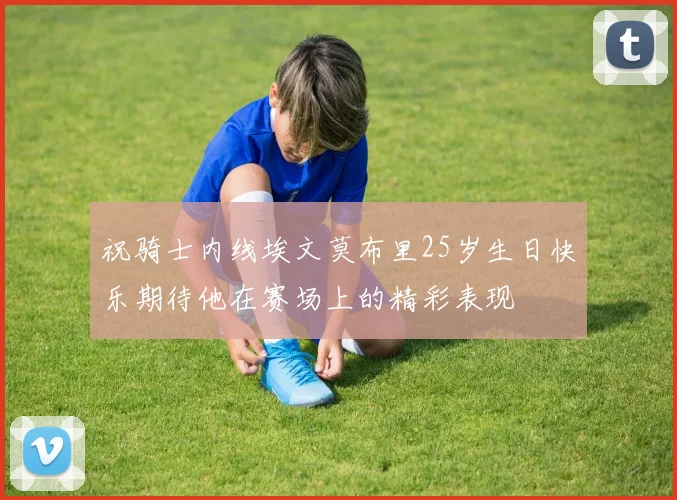 祝骑士内线埃文莫布里25岁生日快乐期待他在赛场上的精彩表现