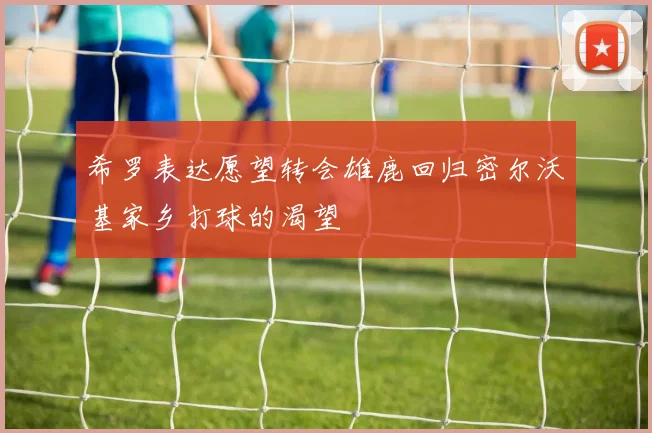 希罗表达愿望转会雄鹿回归密尔沃基家乡打球的渴望