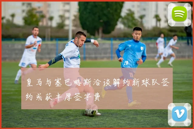 皇马与塞巴略斯洽谈解约新球队签约或获丰厚签字费