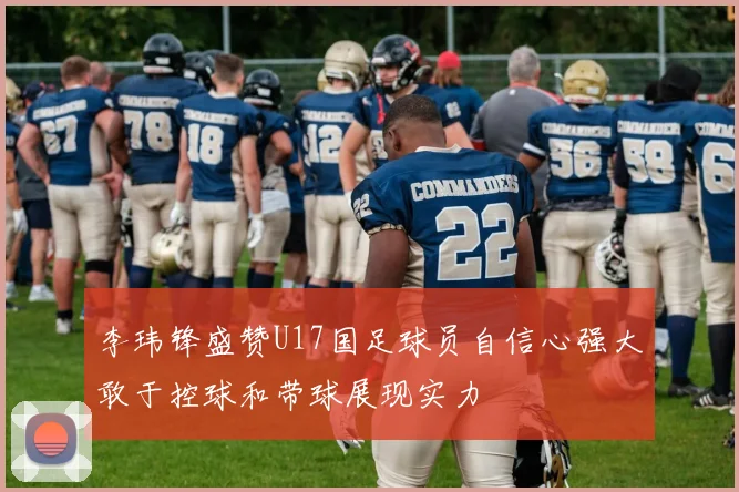 李玮锋盛赞U17国足球员自信心强大敢于控球和带球展现实力