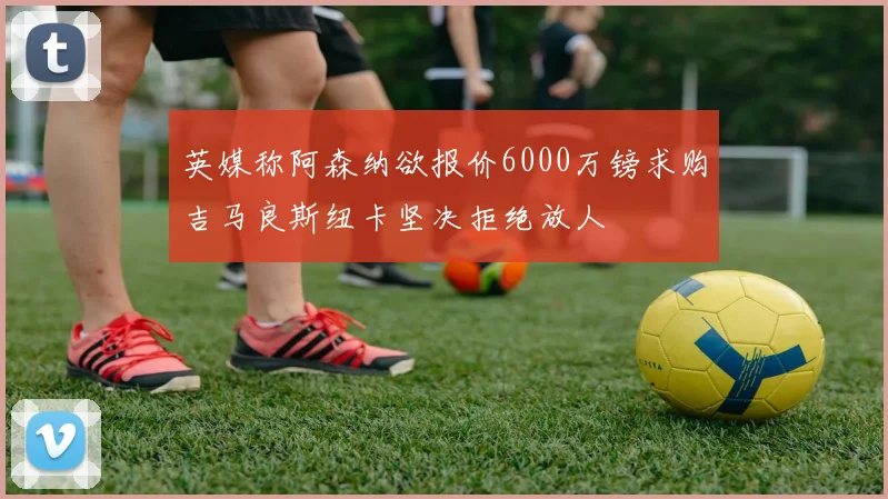 英媒称阿森纳欲报价6000万镑求购吉马良斯纽卡坚决拒绝放人