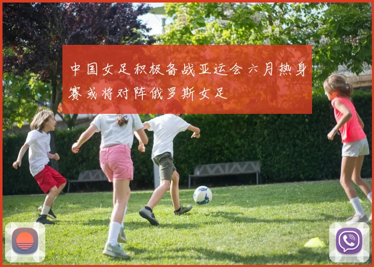 中国女足积极备战亚运会六月热身赛或将对阵俄罗斯女足