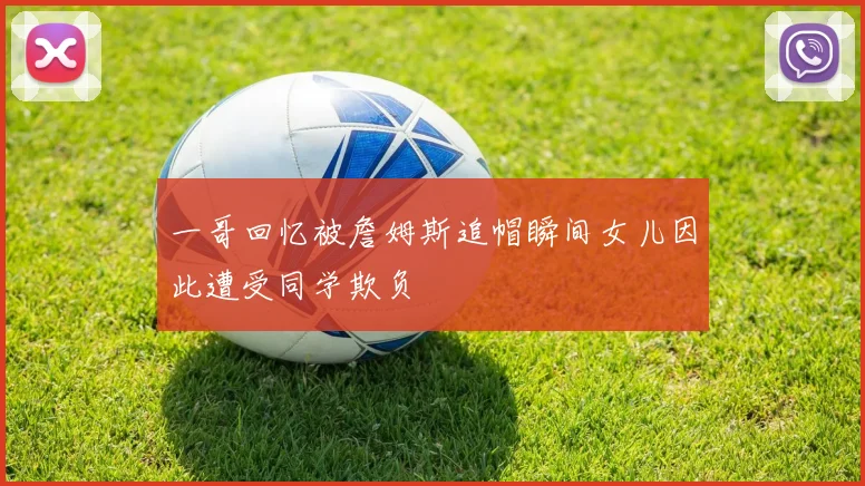一哥回忆被詹姆斯追帽瞬间女儿因此遭受同学欺负