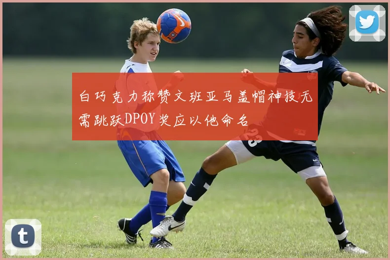 白巧克力称赞文班亚马盖帽神技无需跳跃DPOY奖应以他命名