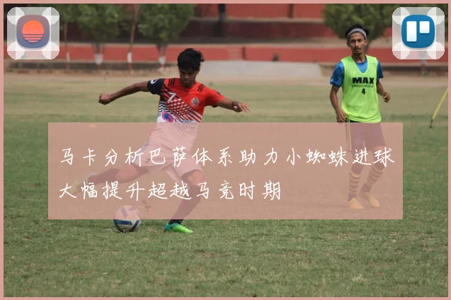 马卡分析巴萨体系助力小蜘蛛进球大幅提升超越马竞时期