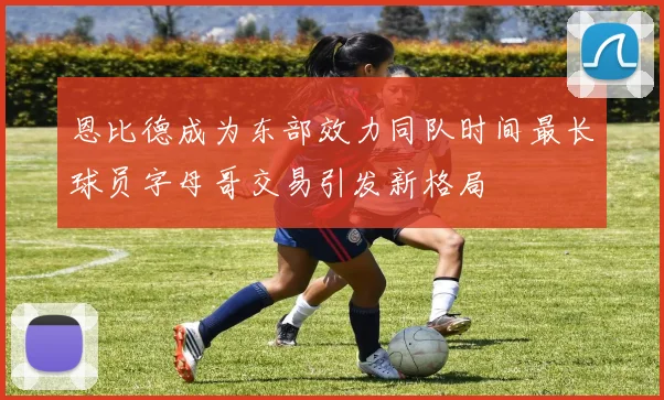 恩比德成为东部效力同队时间最长球员字母哥交易引发新格局