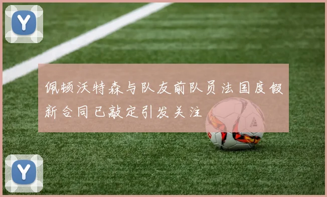 佩顿沃特森与队友前队员法国度假新合同已敲定引发关注