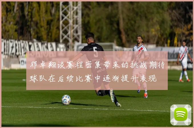 邓卓翔谈赛程密集带来的挑战期待球队在后续比赛中逐渐提升表现