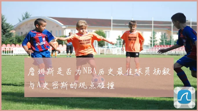 詹姆斯是否为NBA历史最佳球员杨毅与A史密斯的观点碰撞
