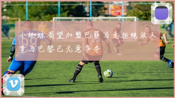 小蜘蛛渴望加盟巴萨马竞拒绝放人皇马巴黎已无意争夺